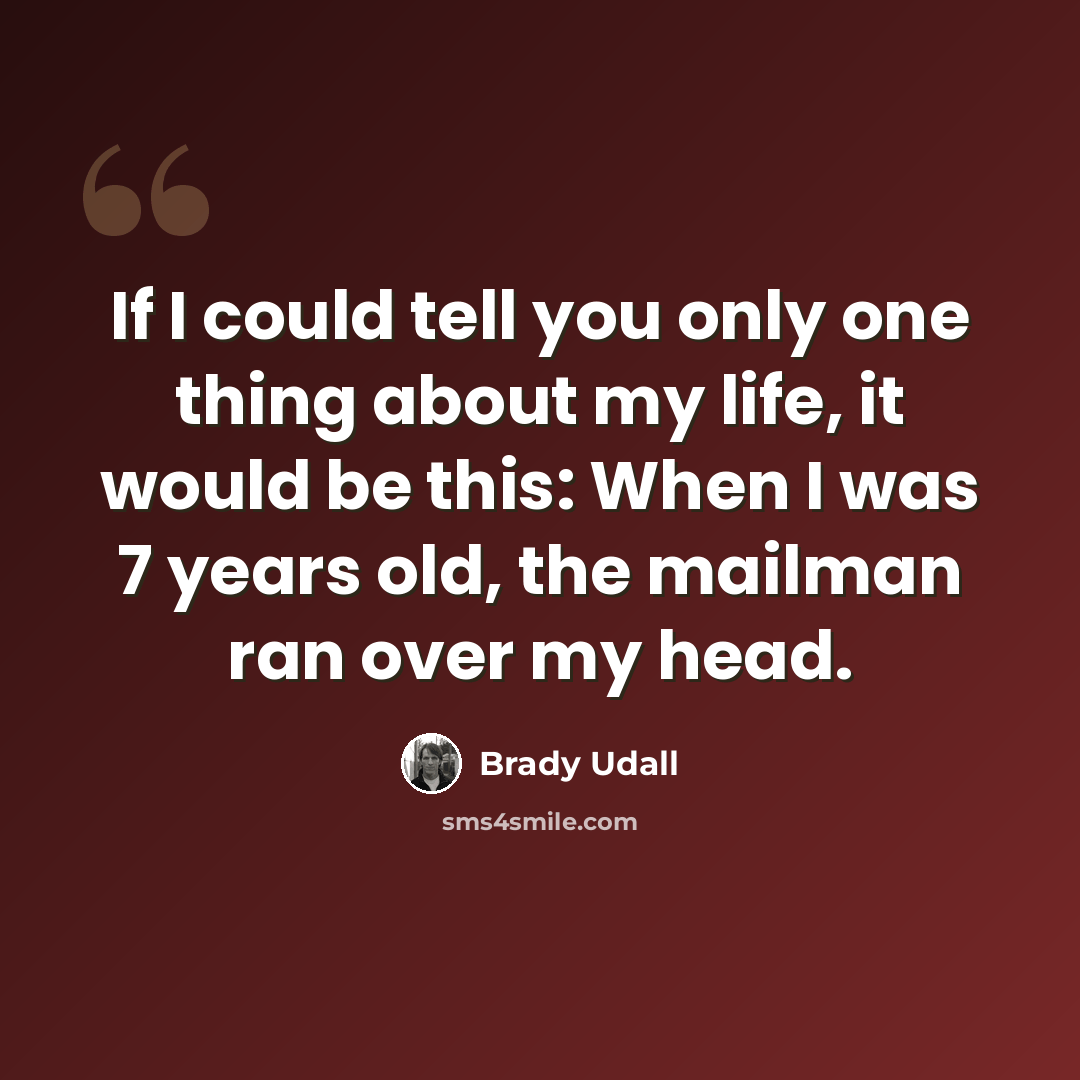 “If I could tell you only one thing about my life, it would be this: When I was 7 years old, the mailman ran over my head.” quote by Brady Udall