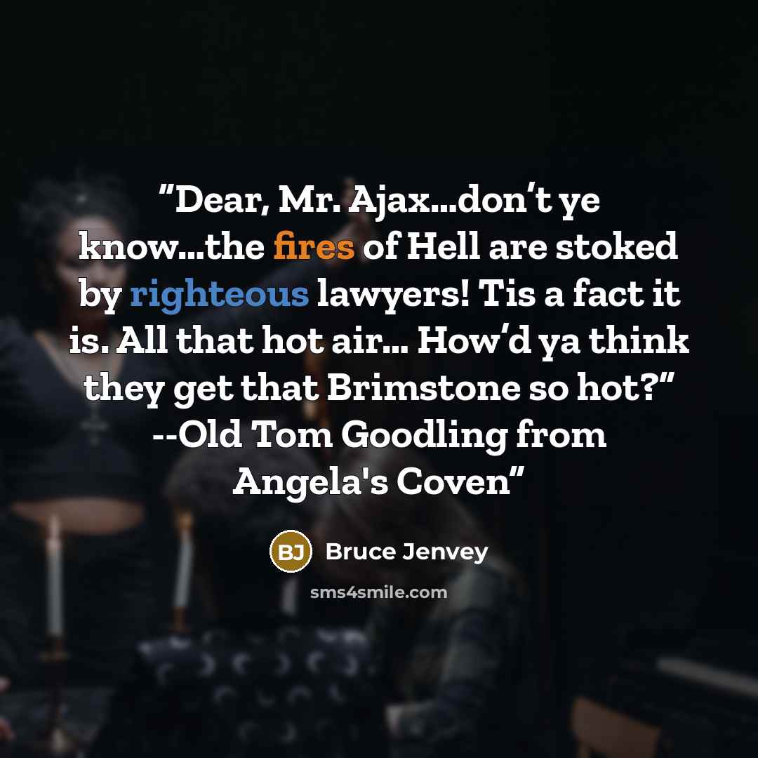 “Dear, Mr. Ajax…don’t ye know…the fires of Hell are stoked by righteous lawyers! Tis a fact it is. All that hot air… How’d ya think they get that Brimstone so hot?” --Old Tom Goodling from Angela's Coven” quote by Bruce Jenvey