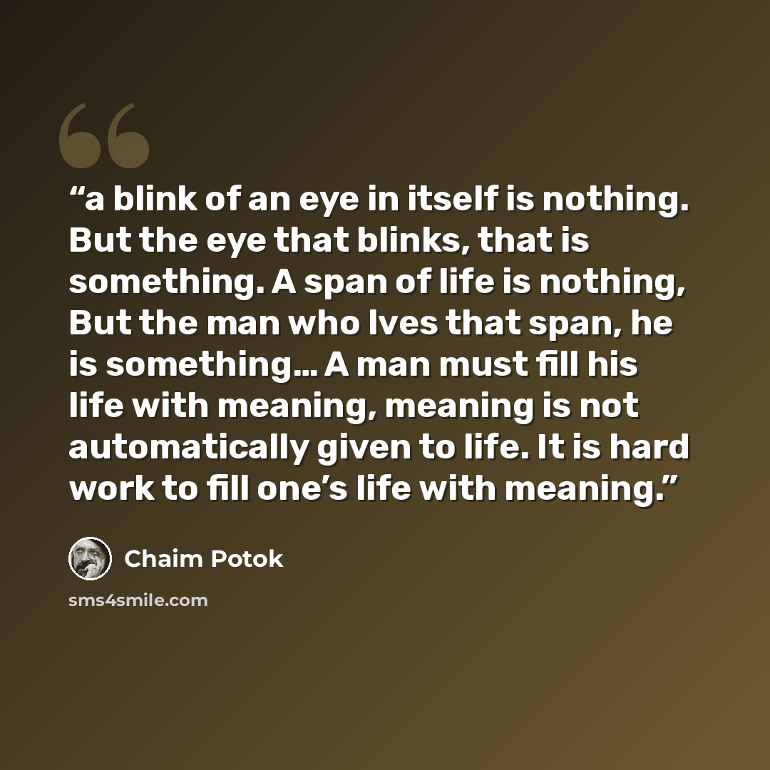 “a blink of an eye in itself is nothing. But the eye that blinks, that is something. A span of life is nothing, But the man who lves that span, he is something… A man must fill his life with meaning, meaning is not automatically given to life. It is hard work to fill one’s life with meaning.” quote by Chaim Potok