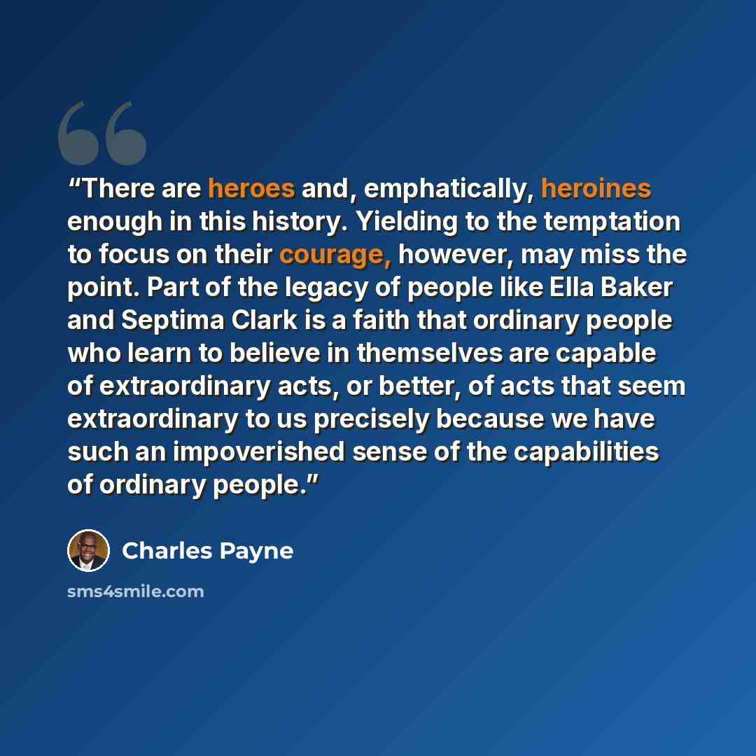 “There are heroes and, emphatically, heroines enough in this history. Yielding to the temptation to focus on their courage, however, may miss the point. Part of the legacy of people like Ella Baker and Septima Clark is a faith that ordinary people who learn to believe in themselves are capable of…” quote by Charles Payne