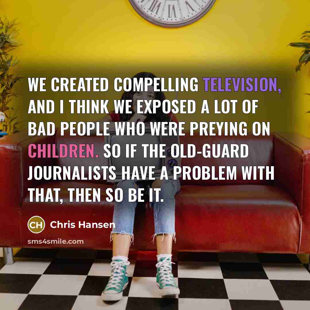 “We created compelling television, and I think we exposed a lot of bad people who were preying on children. So if the old-guard journalists have a problem with that, then so be it.” quote by Chris Hansen