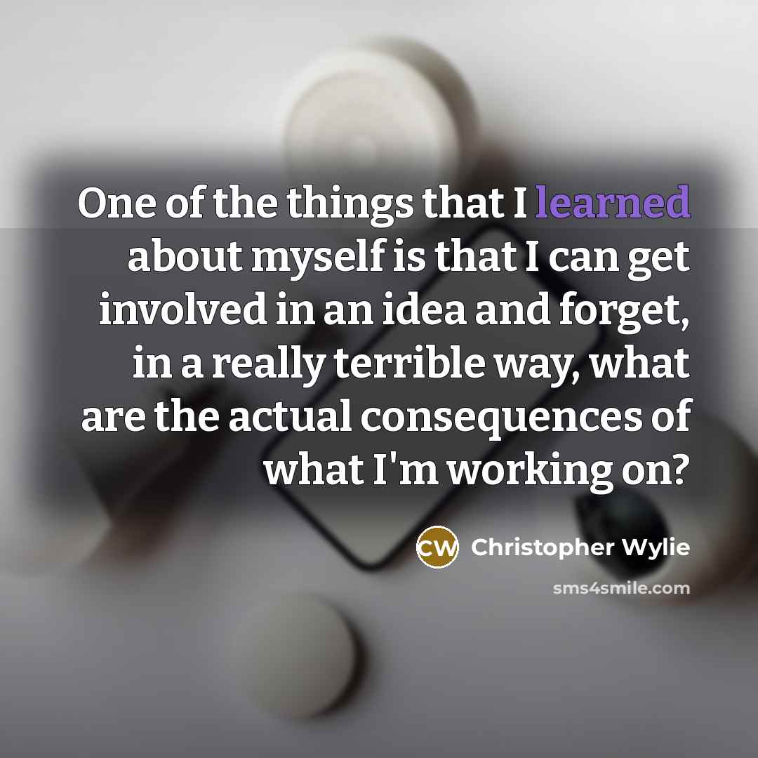 “One of the things that I learned about myself is that I can get involved in an idea and forget, in a really terrible way, what are the actual consequences of what I'm working on?” quote by Christopher Wylie