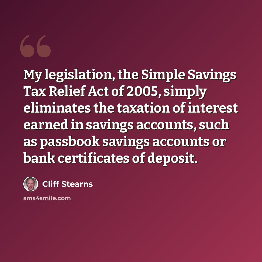 “My legislation, the Simple Savings Tax Relief Act of 2005, simply eliminates the taxation of interest earned in savings accounts, such as passbook savings accounts or bank certificates of deposit.” quote by Cliff Stearns