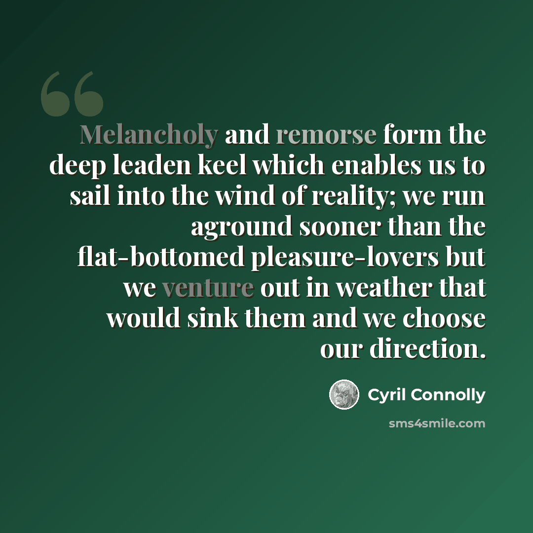 “Melancholy and remorse form the deep leaden keel which enables us to sail into the wind of reality; we run aground sooner than the flat-bottomed pleasure-lovers but we venture out in weather that would sink them and we choose our direction.” quote by Cyril Connolly