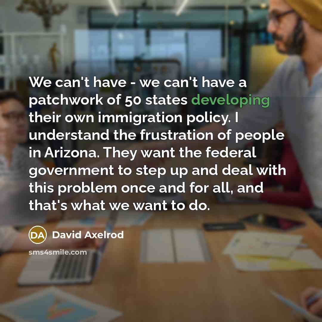 “We can't have - we can't have a patchwork of 50 states developing their own immigration policy. I understand the frustration of people in Arizona. They want the federal government to step up and deal with this problem once and for all, and that's what we want to do.” quote by David Axelrod