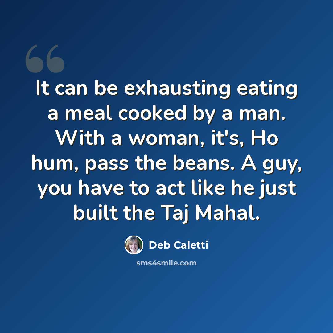 “It can be exhausting eating a meal cooked by a man. With a woman, it's, Ho hum, pass the beans. A guy, you have to act like he just built the Taj Mahal.” quote by Deb Caletti
