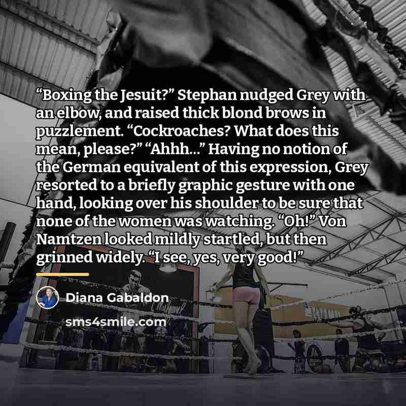 “Boxing the Jesuit?” Stephan nudged Grey with an elbow, and raised thick blond brows in puzzlement. “Cockroaches? What does this mean, please?” “Ahhh…” Having no notion of the German equivalent of this expression, Grey resorted to a briefly graphic gesture with one hand, looking over his shoulder…” quote by Diana Gabaldon