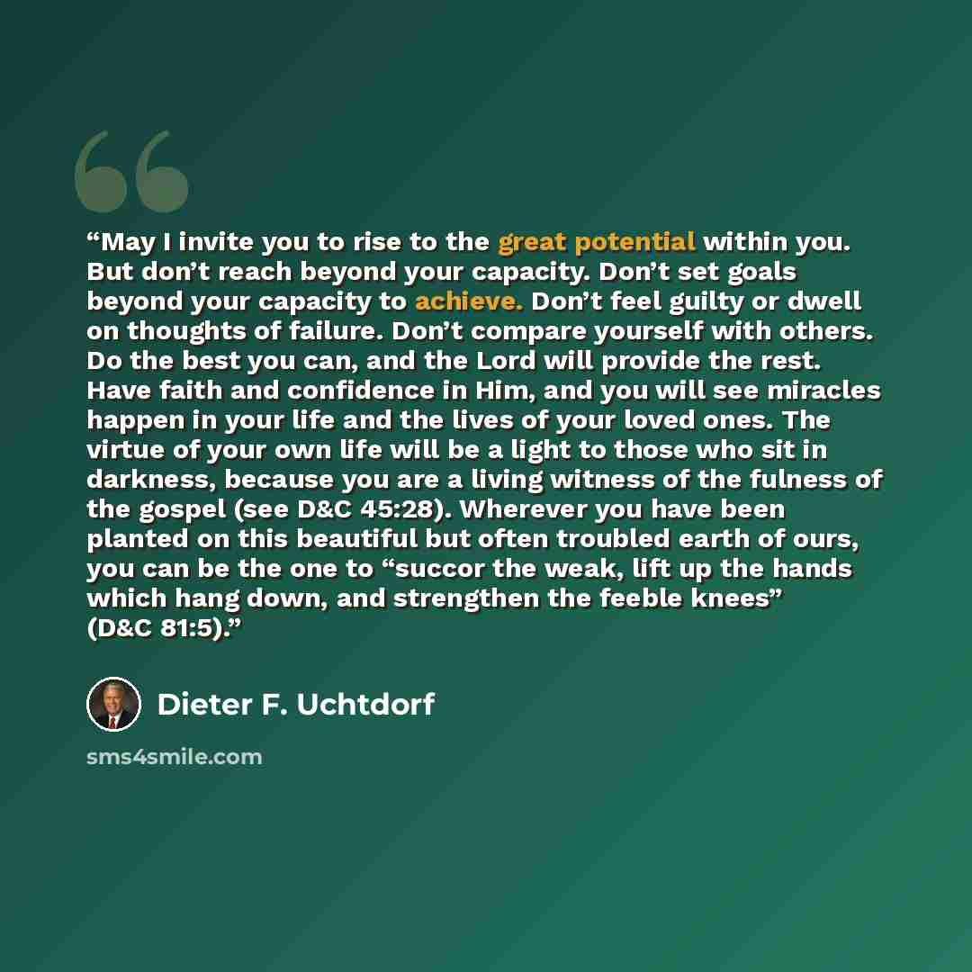 “May I invite you to rise to the great potential within you. But don’t reach beyond your capacity. Don’t set goals beyond your capacity to achieve. Don’t feel guilty or dwell on thoughts of failure. Don’t compare yourself with others. Do the best you can, and the Lord will provide the rest. Have…” quote by Dieter F. Uchtdorf