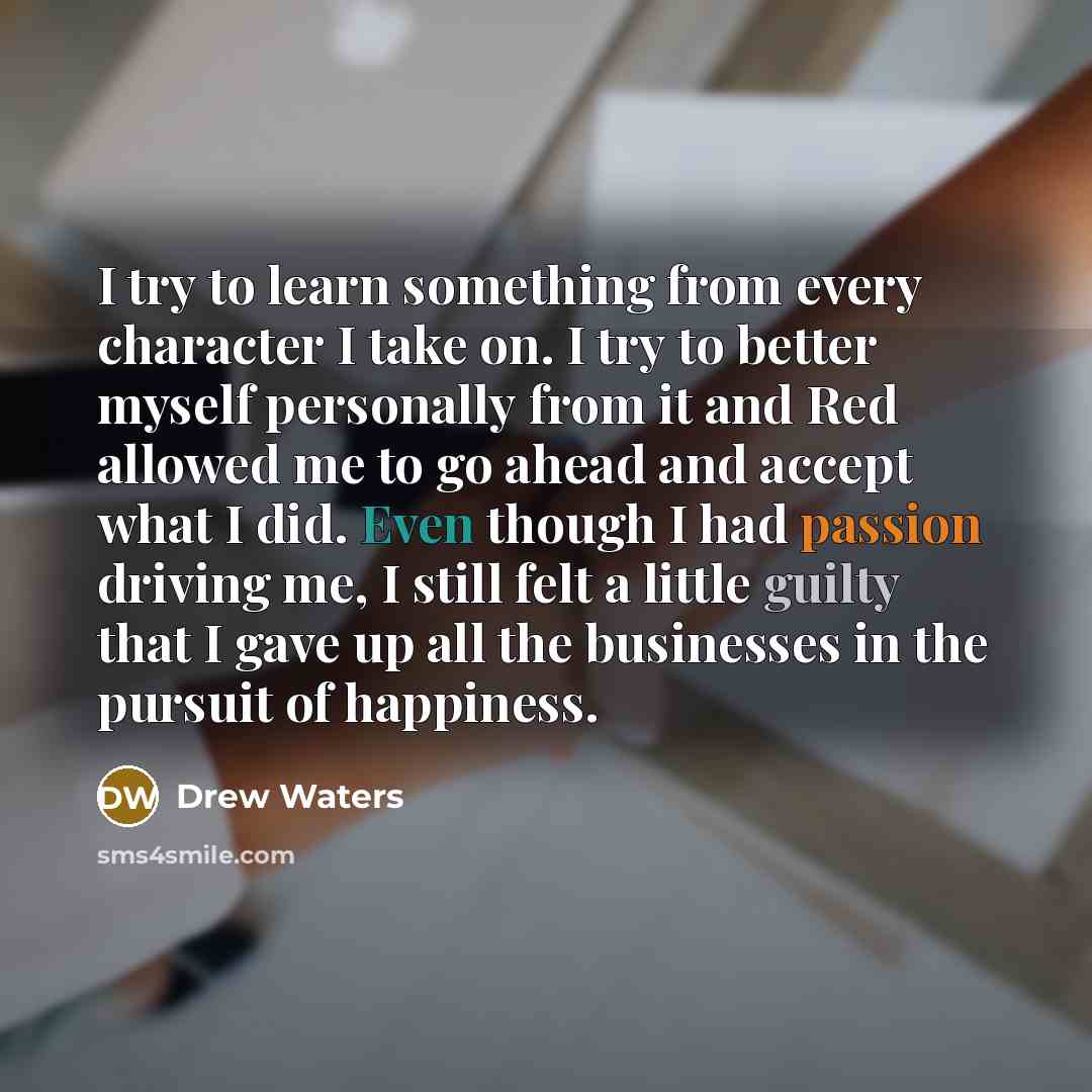 “I try to learn something from every character I take on. I try to better myself personally from it and Red allowed me to go ahead and accept what I did. Even though I had passion driving me, I still felt a little guilty that I gave up all the businesses in the pursuit of happiness.” quote by Drew Waters