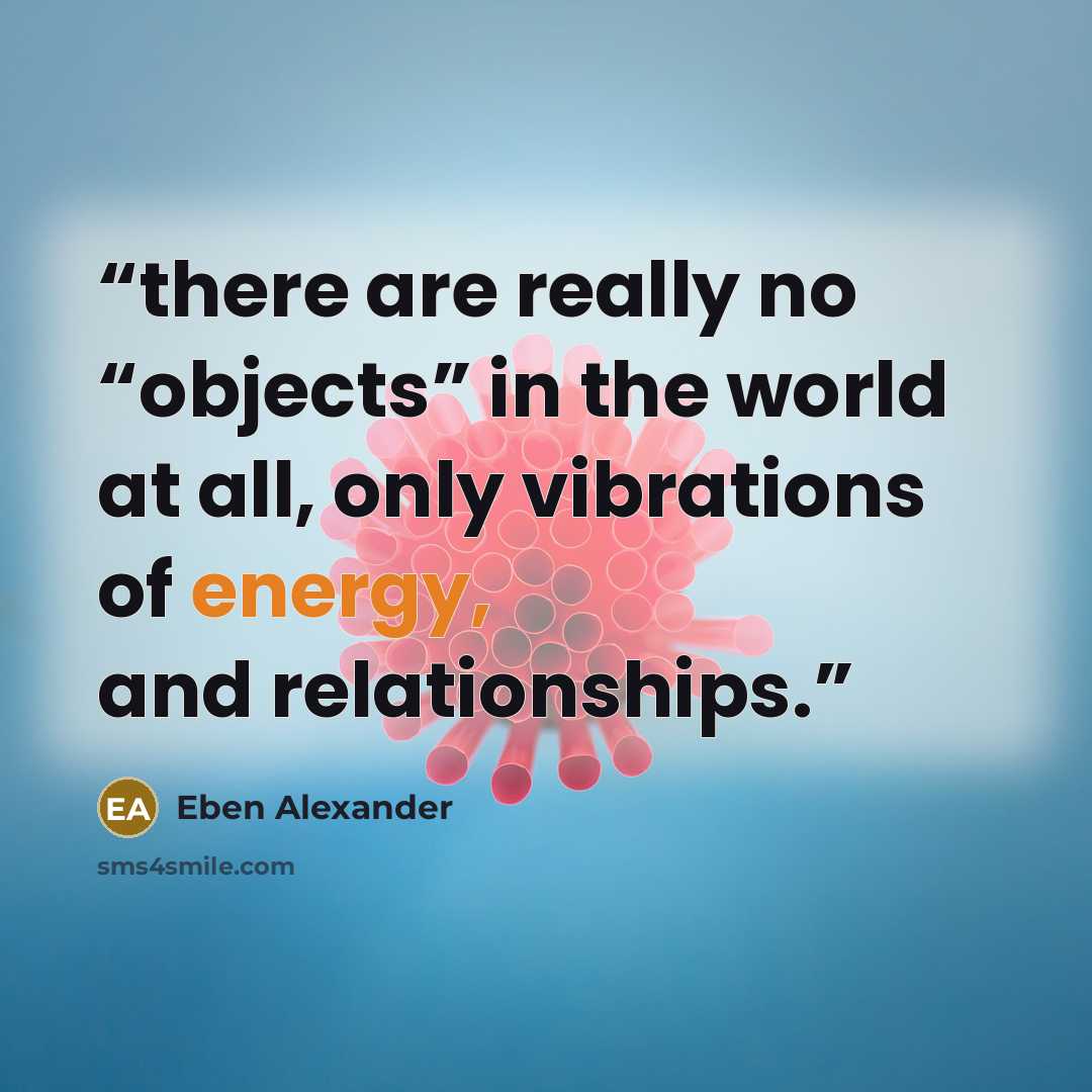 “there are really no “objects” in the world at all, only vibrations of energy, and relationships.” quote by Eben Alexander
