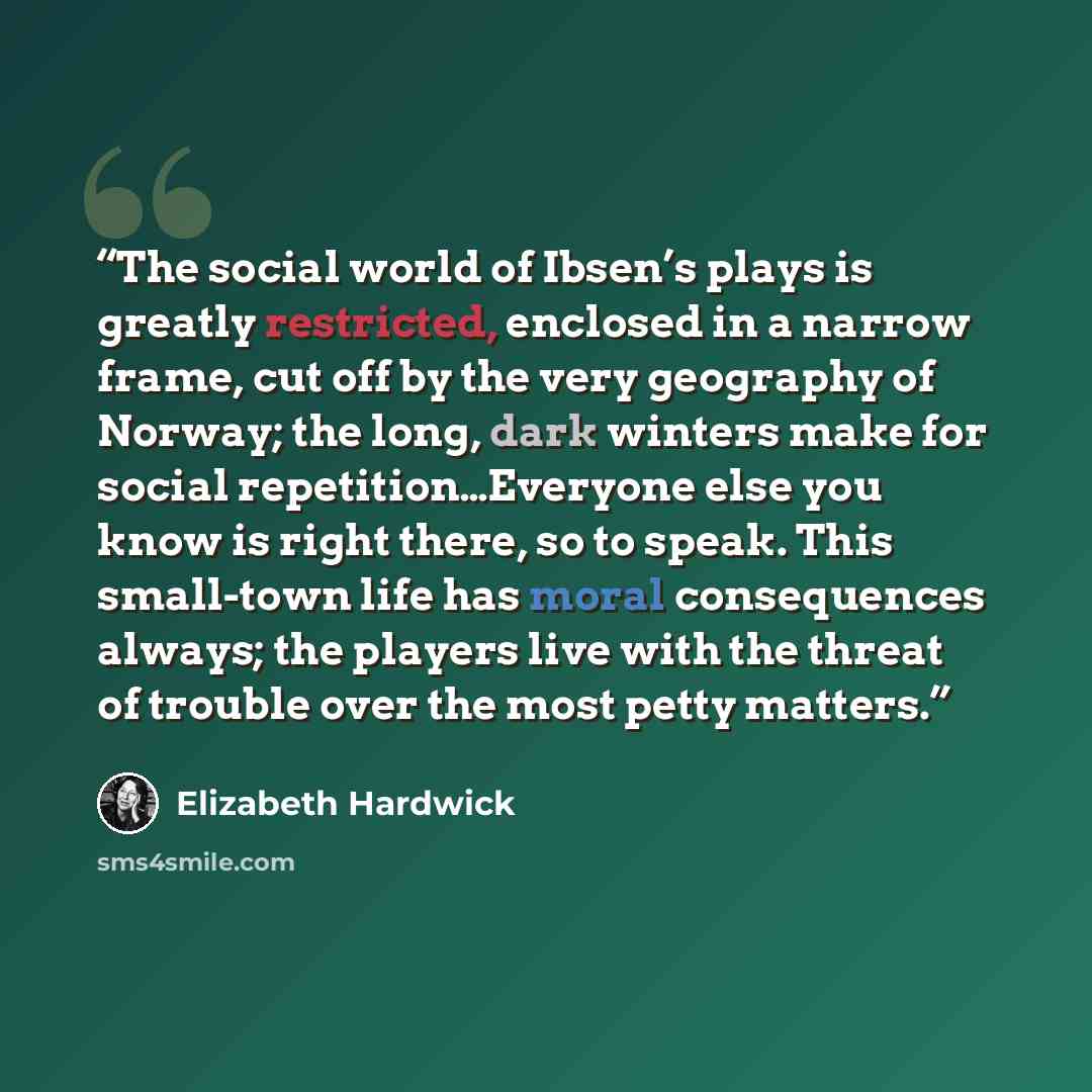 “The social world of Ibsen’s plays is greatly restricted, enclosed in a narrow frame, cut off by the very geography of Norway; the long, dark winters make for social repetition…Everyone else you know is right there, so to speak. This small-town life has moral consequences always; the players live…” quote by Elizabeth Hardwick