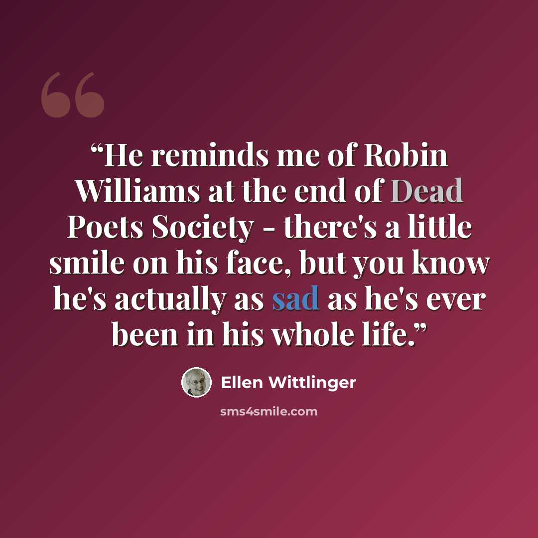 “He reminds me of Robin Williams at the end of Dead Poets Society - there's a little smile on his face, but you know he's actually as sad as he's ever been in his whole life.” quote by Ellen Wittlinger