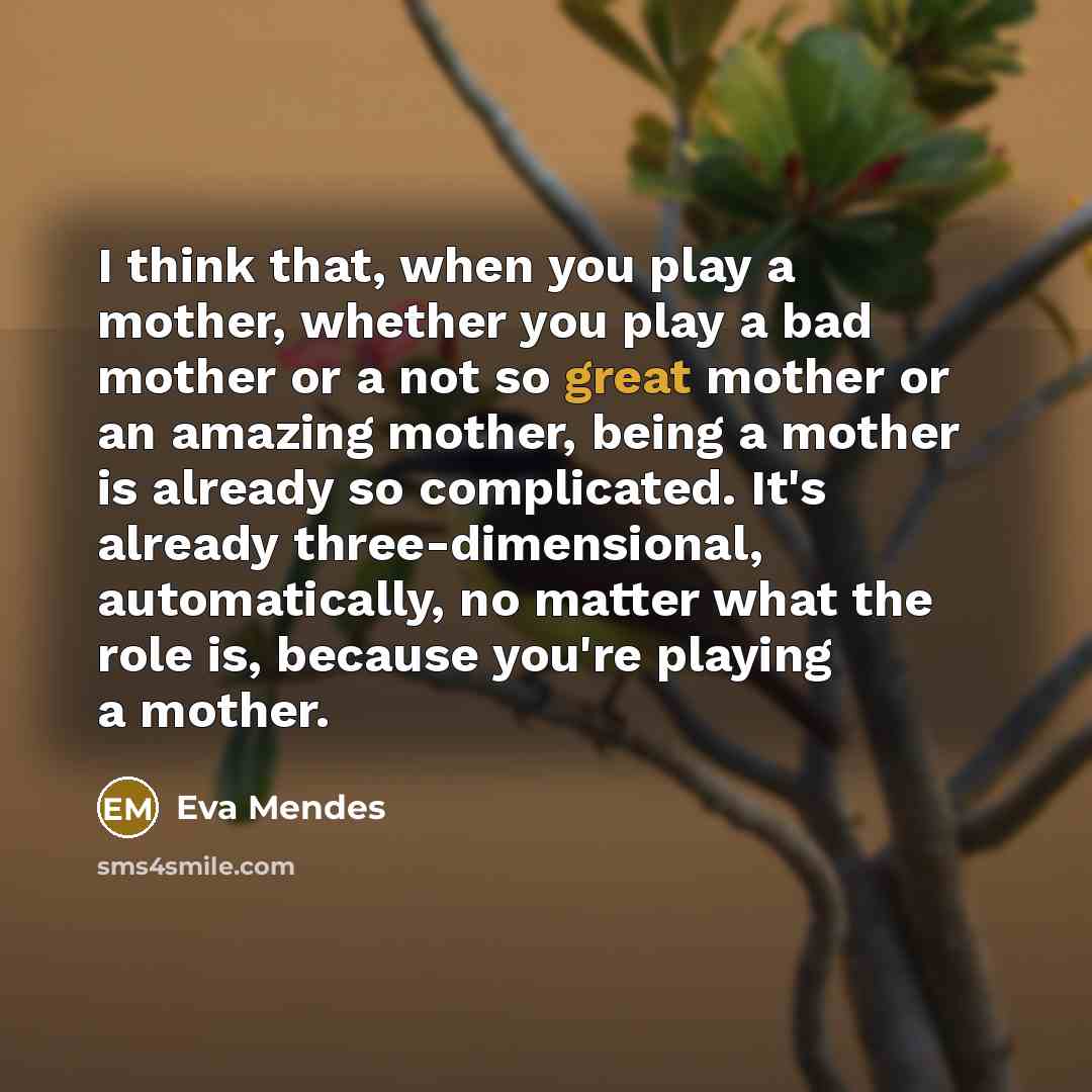 “I think that, when you play a mother, whether you play a bad mother or a not so great mother or an amazing mother, being a mother is already so complicated. It's already three-dimensional, automatically, no matter what the role is, because you're playing a mother.” quote by Eva Mendes