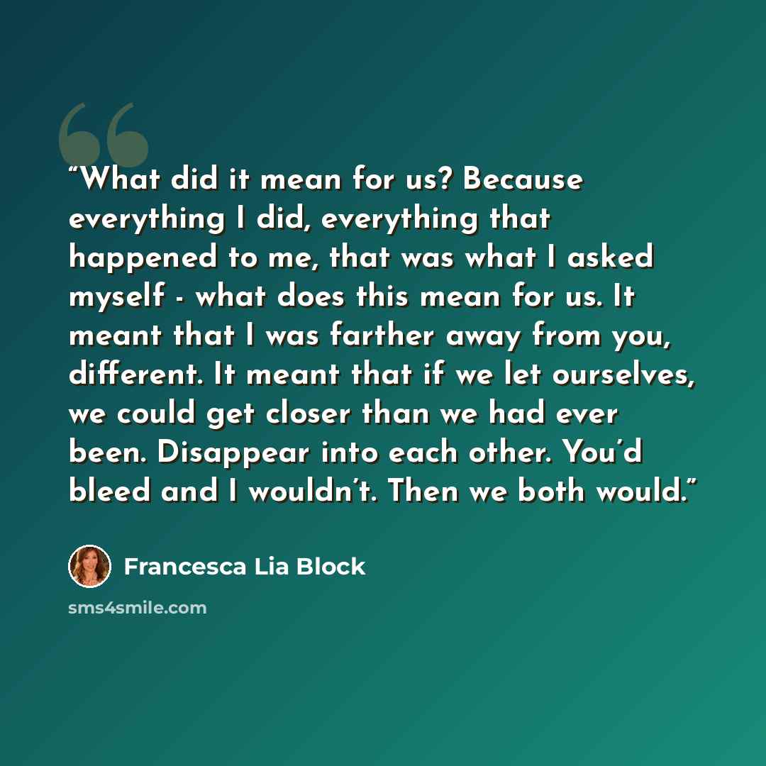 “What did it mean for us? Because everything I did, everything that happened to me, that was what I asked myself - what does this mean for us. It meant that I was farther away from you, different. It meant that if we let ourselves, we could get closer than we had ever been. Disappear into each…” quote by Francesca Lia Block