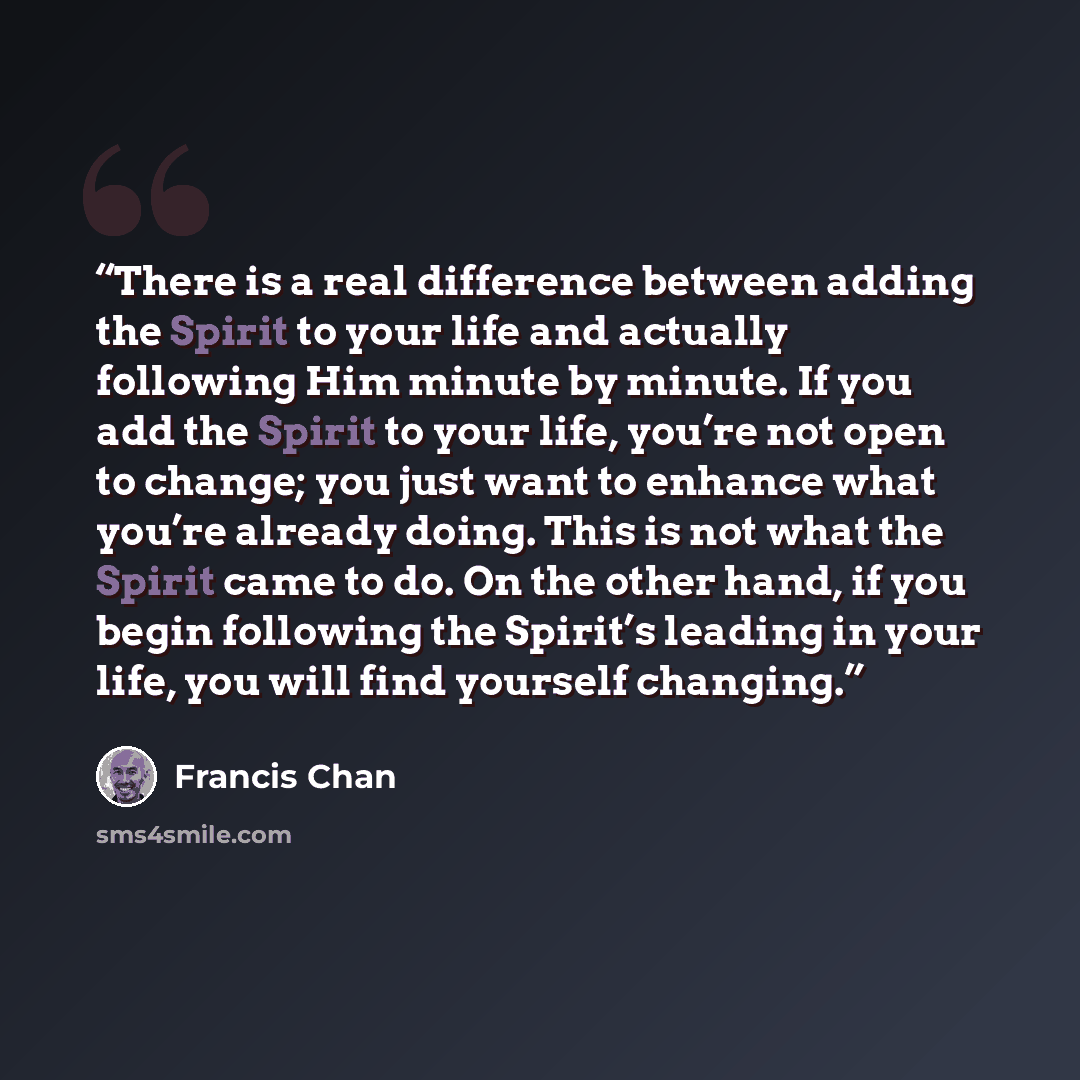 “There is a real difference between adding the Spirit to your life and actually following Him minute by minute. If you add the Spirit to your life, you’re not open to change; you just want to enhance what you’re already doing. This is not what the Spirit came to do. On the other hand, if you begin…” quote by Francis Chan