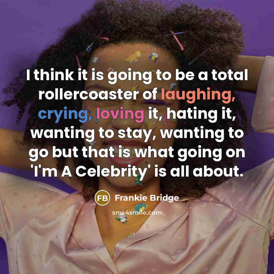 “I think it is going to be a total rollercoaster of laughing, crying, loving it, hating it, wanting to stay, wanting to go but that is what going on 'I'm A Celebrity' is all about.” quote by Frankie Bridge