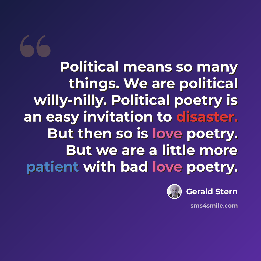 “Political means so many things. We are political willy-nilly. Political poetry is an easy invitation to disaster. But then so is love poetry. But we are a little more patient with bad love poetry.” quote by Gerald Stern