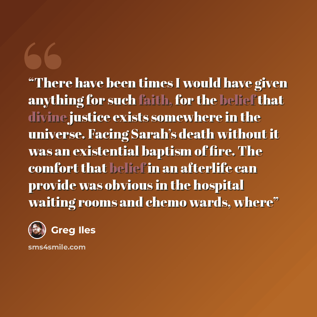“There have been times I would have given anything for such faith, for the belief that divine justice exists somewhere in the universe. Facing Sarah’s death without it was an existential baptism of fire. The comfort that belief in an afterlife can provide was obvious in the hospital waiting rooms…” quote by Greg Iles