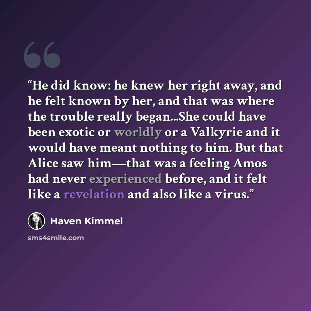 “He did know: he knew her right away, and he felt known by her, and that was where the trouble really began...She could have been exotic or worldly or a Valkyrie and it would have meant nothing to him. But that Alice saw him―that was a feeling Amos had never experienced before, and it felt like a…” quote by Haven Kimmel