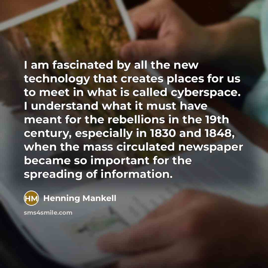 “I am fascinated by all the new technology that creates places for us to meet in what is called cyberspace. I understand what it must have meant for the rebellions in the 19th century, especially in 1830 and 1848, when the mass circulated newspaper became so important for the spreading of…” quote by Henning Mankell