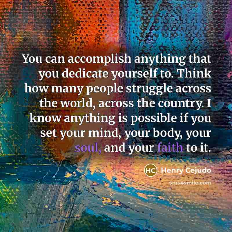 “You can accomplish anything that you dedicate yourself to. Think how many people struggle across the world, across the country. I know anything is possible if you set your mind, your body, your soul, and your faith to it.” quote by Henry Cejudo