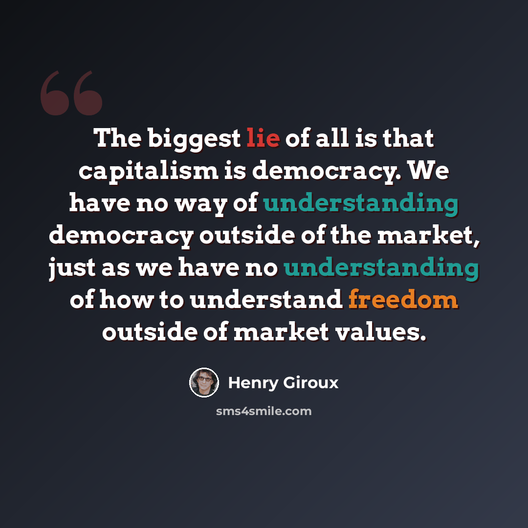 “The biggest lie of all is that capitalism is democracy. We have no way of understanding democracy outside of the market, just as we have no understanding of how to understand freedom outside of market values.” quote by Henry Giroux