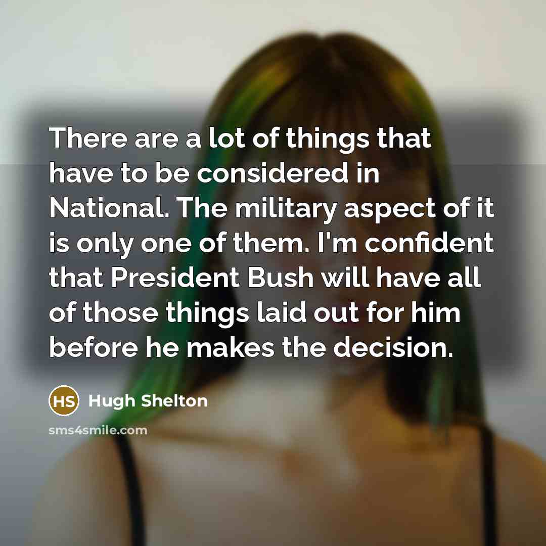 “There are a lot of things that have to be considered in National. The military aspect of it is only one of them. I'm confident that President Bush will have all of those things laid out for him before he makes the decision.” quote by Hugh Shelton