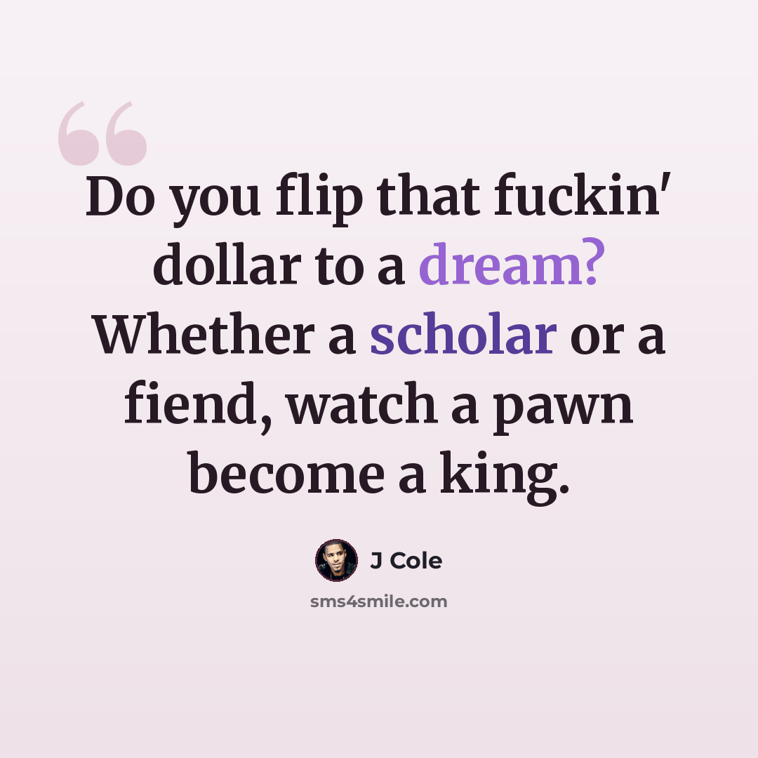 “Do you flip that fuckin' dollar to a dream? Whether a scholar or a fiend, watch a pawn become a king.” quote by J Cole