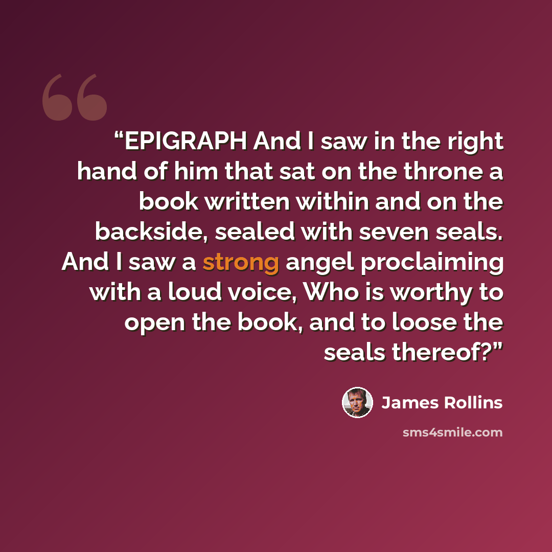 “EPIGRAPH And I saw in the right hand of him that sat on the throne a book written within and on the backside, sealed with seven seals. And I saw a strong angel proclaiming with a loud voice, Who is worthy to open the book, and to loose the seals thereof?” quote by James Rollins