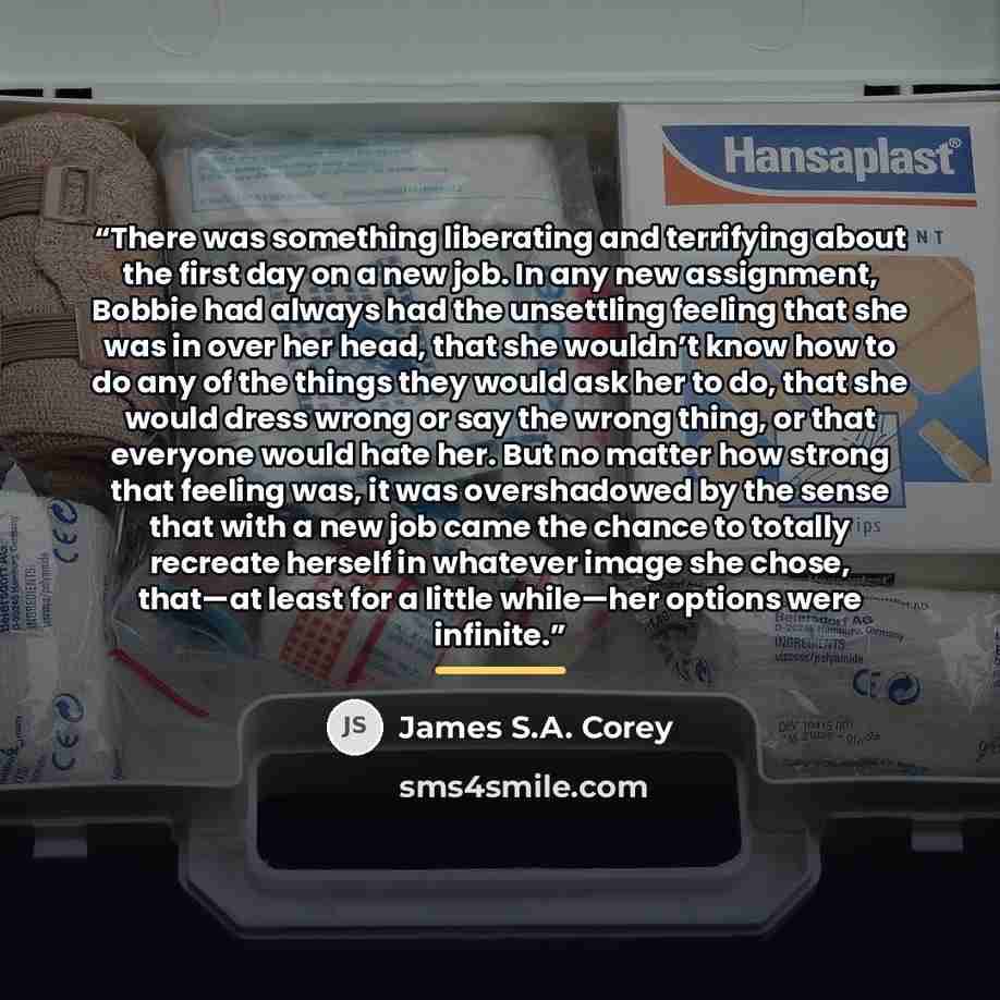 “There was something liberating and terrifying about the first day on a new job. In any new assignment, Bobbie had always had the unsettling feeling that she was in over her head, that she wouldn’t know how to do any of the things they would ask her to do, that she would dress wrong or say the…” quote by James S.A. Corey