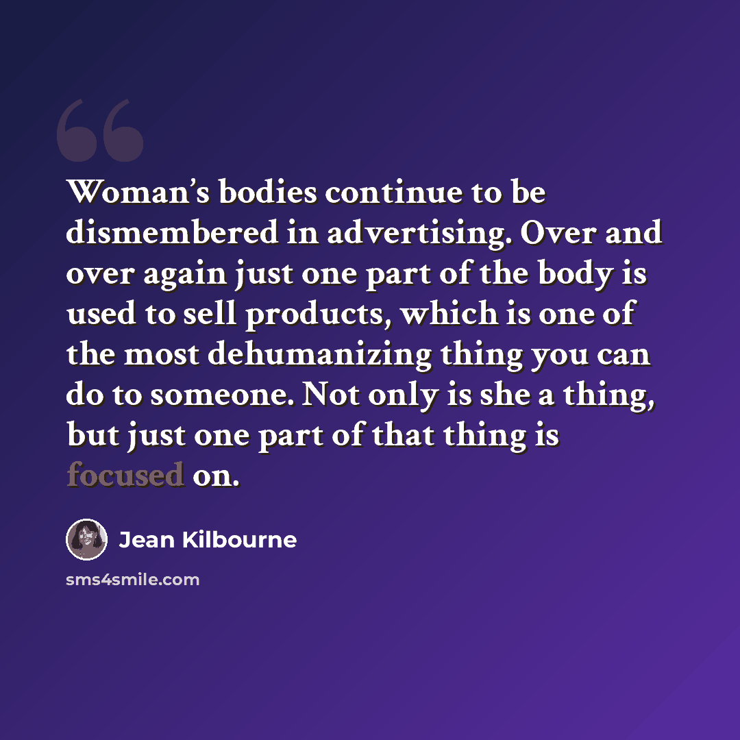“Woman’s bodies continue to be dismembered in advertising. Over and over again just one part of the body is used to sell products, which is one of the most dehumanizing thing you can do to someone. Not only is she a thing, but just one part of that thing is focused on.” quote by Jean Kilbourne
