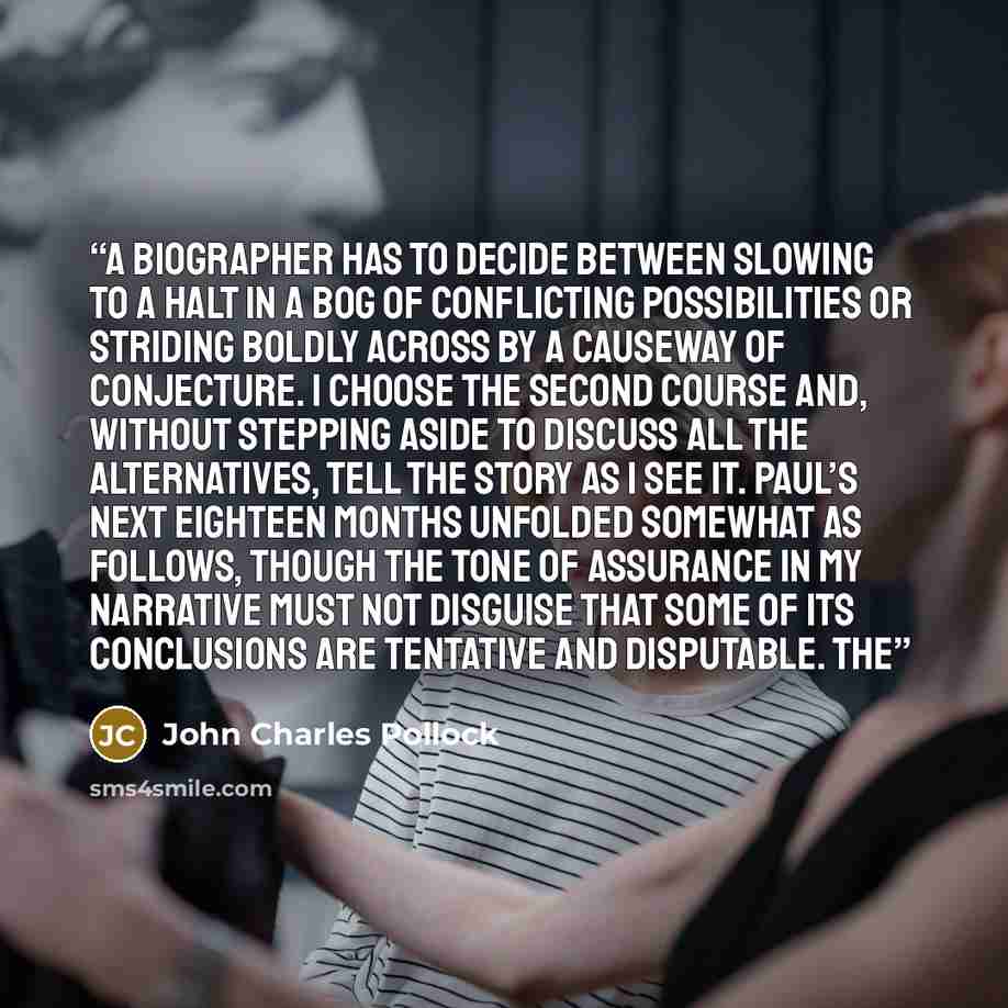“A biographer has to decide between slowing to a halt in a bog of conflicting possibilities or striding boldly across by a causeway of conjecture. I choose the second course and, without stepping aside to discuss all the alternatives, tell the story as I see it. Paul’s next eighteen months unfolded…” quote by John Charles Pollock
