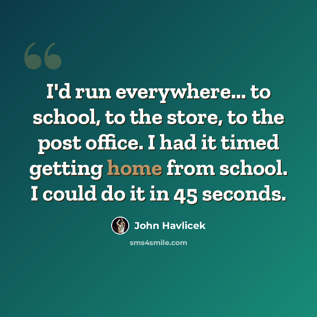 “I'd run everywhere... to school, to the store, to the post office. I had it timed getting home from school. I could do it in 45 seconds.” quote by John Havlicek