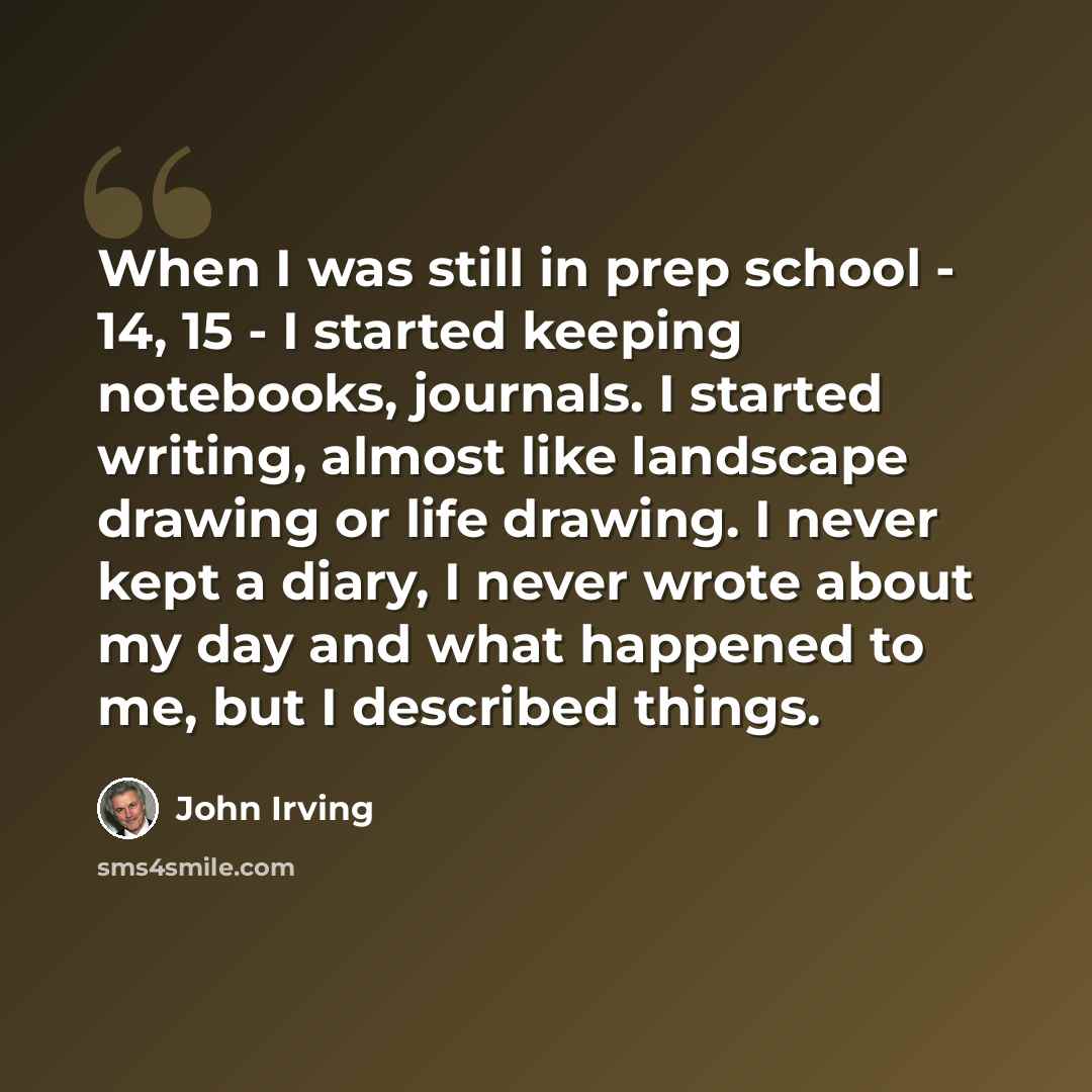 “When I was still in prep school - 14, 15 - I started keeping notebooks, journals. I started writing, almost like landscape drawing or life drawing. I never kept a diary, I never wrote about my day and what happened to me, but I described things.” quote by John Irving
