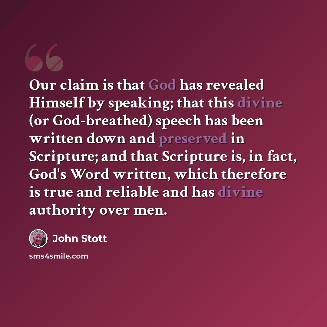 “Our claim is that God has revealed Himself by speaking; that this divine (or God-breathed) speech has been written down and preserved in Scripture; and that Scripture is, in fact, God's Word written, which therefore is true and reliable and has divine authority over men.” quote by John Stott