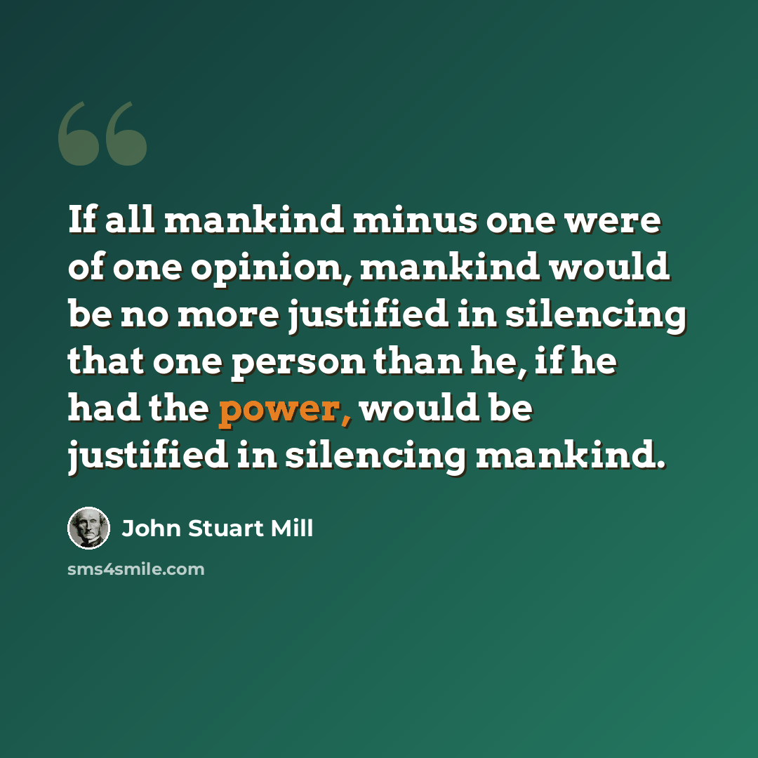 “If all mankind minus one were of one opinion, mankind would be no more justified in silencing that one person than he, if he had the power, would be justified in silencing mankind.” quote by John Stuart Mill