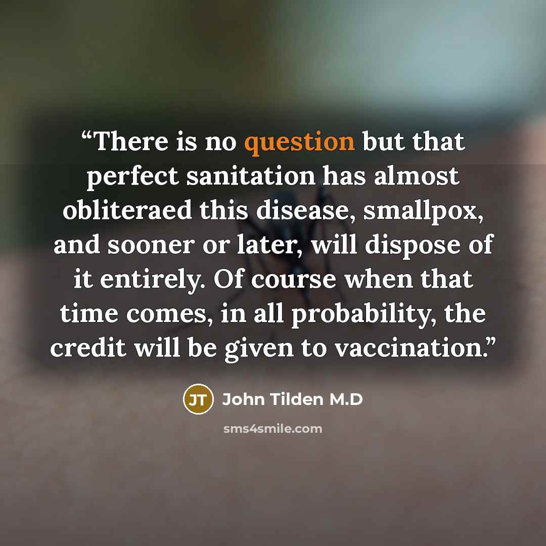 “There is no question but that perfect sanitation has almost obliteraed this disease, smallpox, and sooner or later, will dispose of it entirely. Of course when that time comes, in all probability, the credit will be given to vaccination.” quote by John Tilden M.D