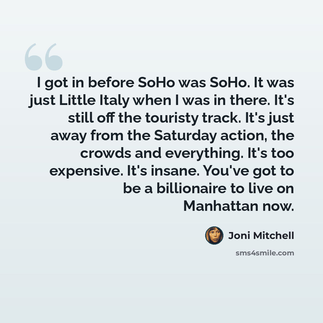 “I got in before SoHo was SoHo. It was just Little Italy when I was in there. It's still off the touristy track. It's just away from the Saturday action, the crowds and everything. It's too expensive. It's insane. You've got to be a billionaire to live on Manhattan now.” quote by Joni Mitchell