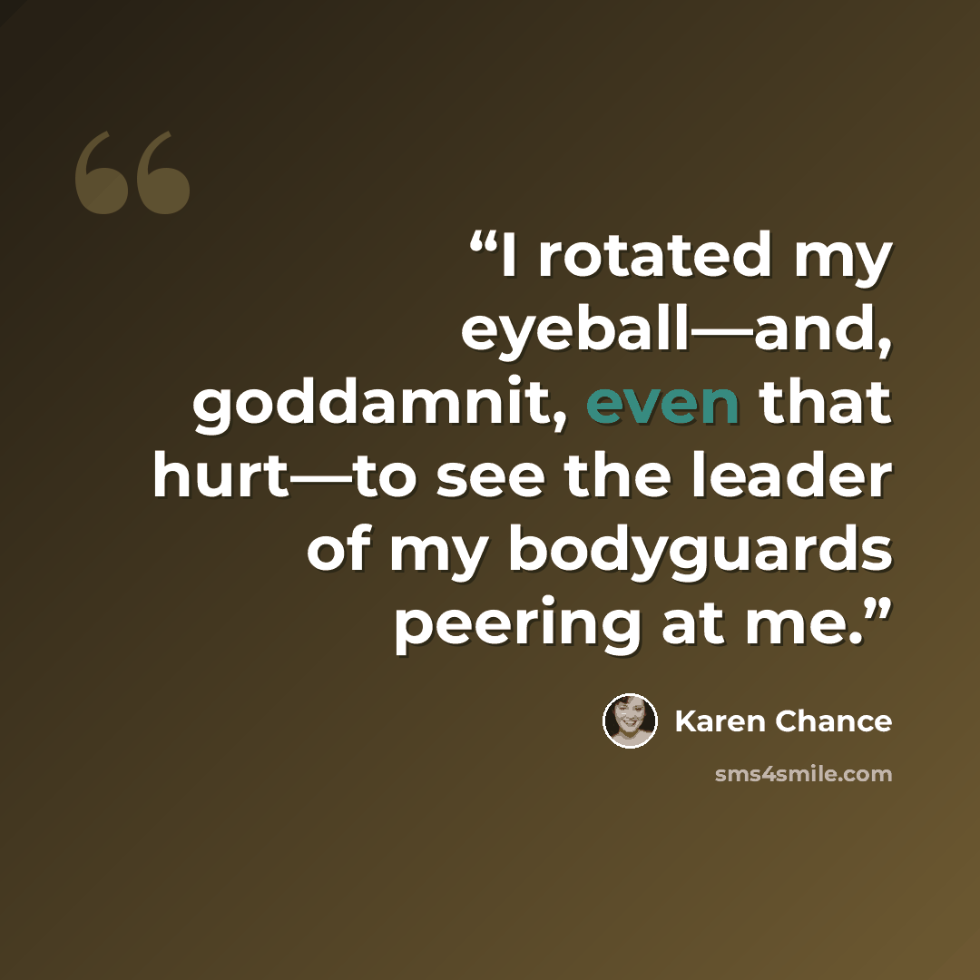 “I rotated my eyeball—and, goddamnit, even that hurt—to see the leader of my bodyguards peering at me.” quote by Karen Chance