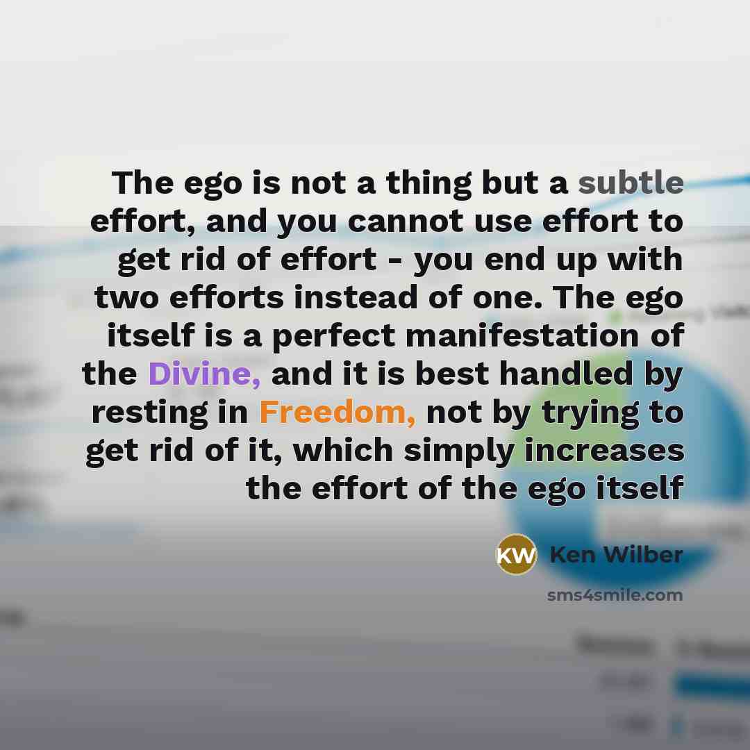 “The ego is not a thing but a subtle effort, and you cannot use effort to get rid of effort - you end up with two efforts instead of one. The ego itself is a perfect manifestation of the Divine, and it is best handled by resting in Freedom, not by trying to get rid of it, which simply increases the…” quote by Ken Wilber