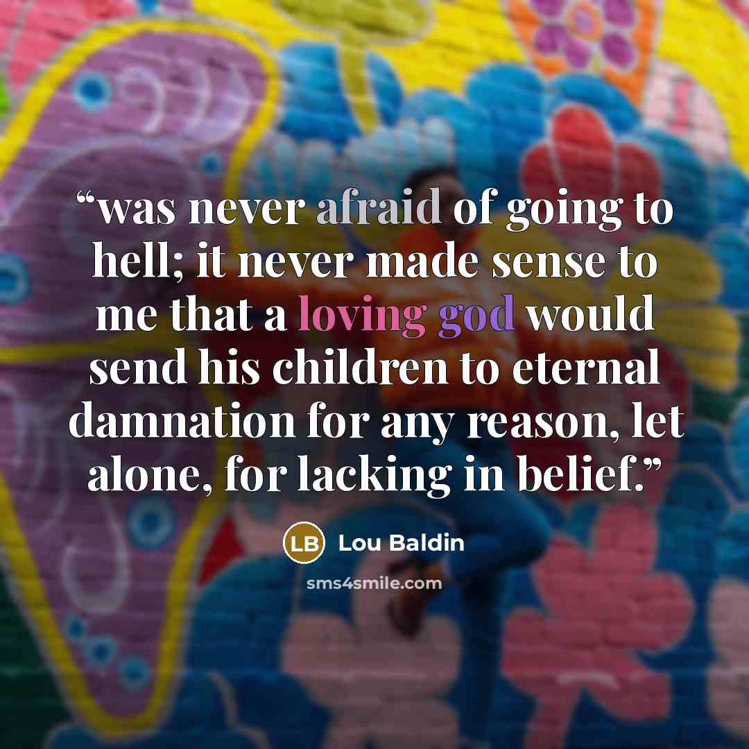 “was never afraid of going to hell; it never made sense to me that a loving god would send his children to eternal damnation for any reason, let alone, for lacking in belief.” quote by Lou Baldin