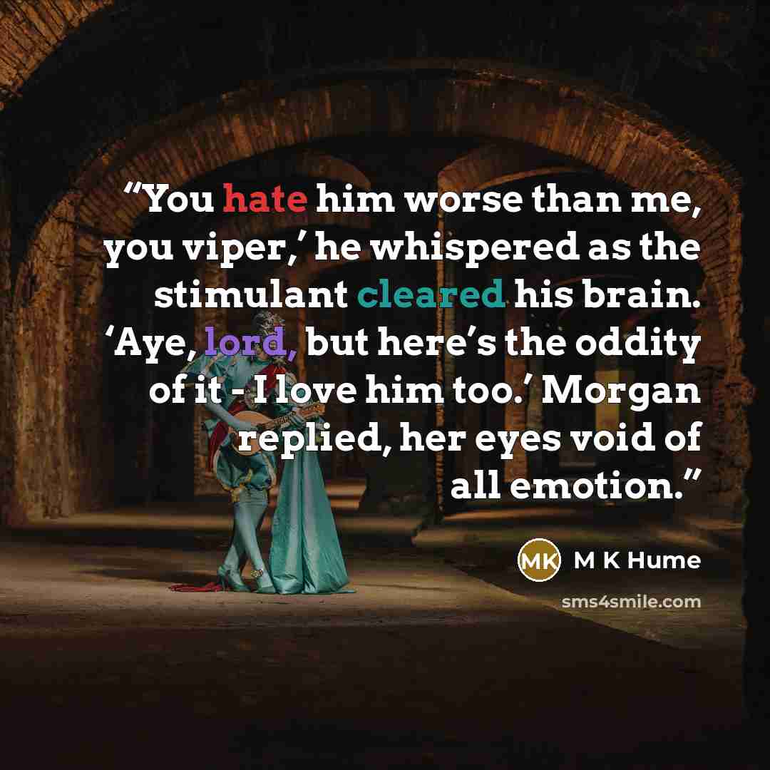 “You hate him worse than me, you viper,’ he whispered as the stimulant cleared his brain. ‘Aye, lord, but here’s the oddity of it - I love him too.’ Morgan replied, her eyes void of all emotion.” quote by M K Hume