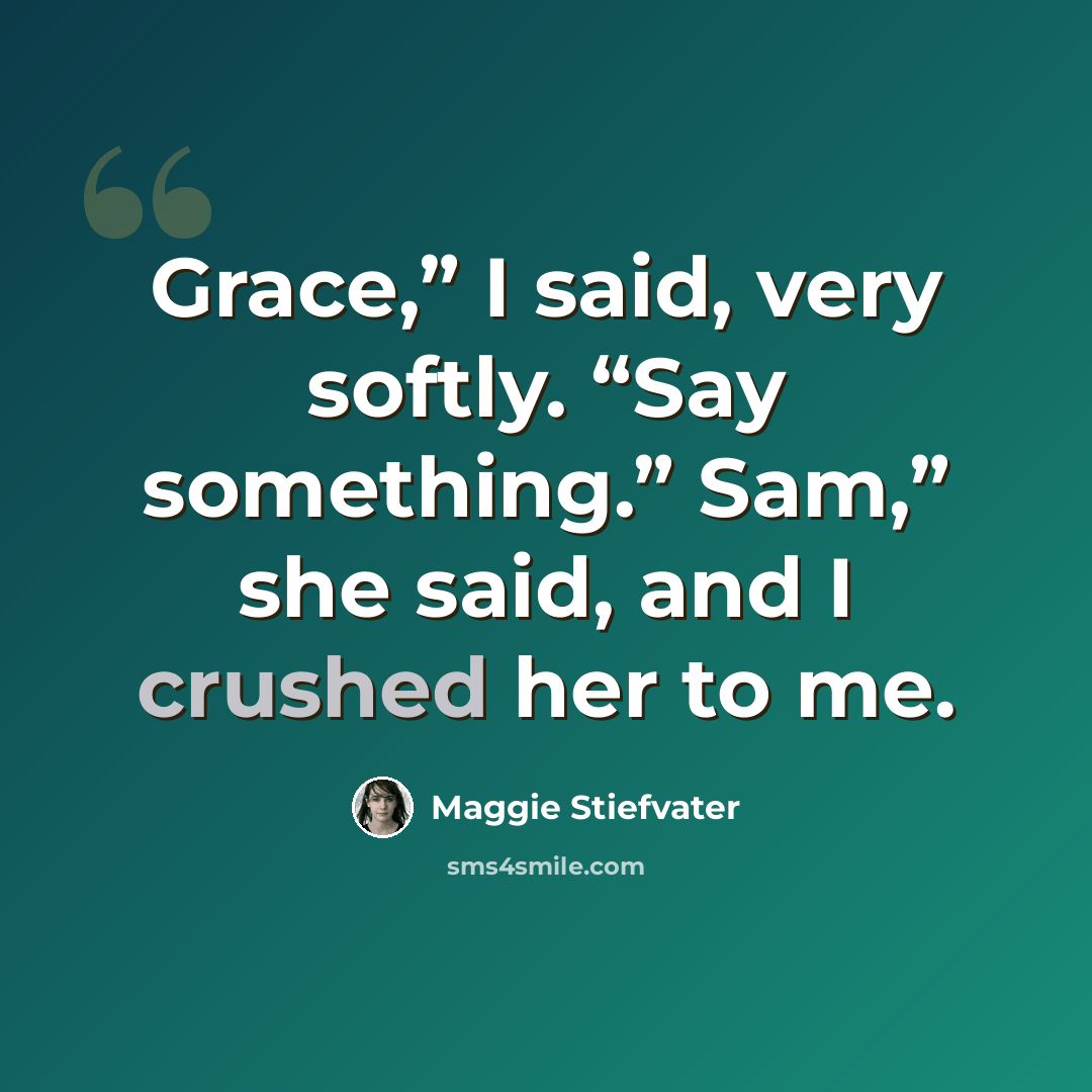 “Grace,” I said, very softly. “Say something.” Sam,” she said, and I crushed her to me.” quote by Maggie Stiefvater