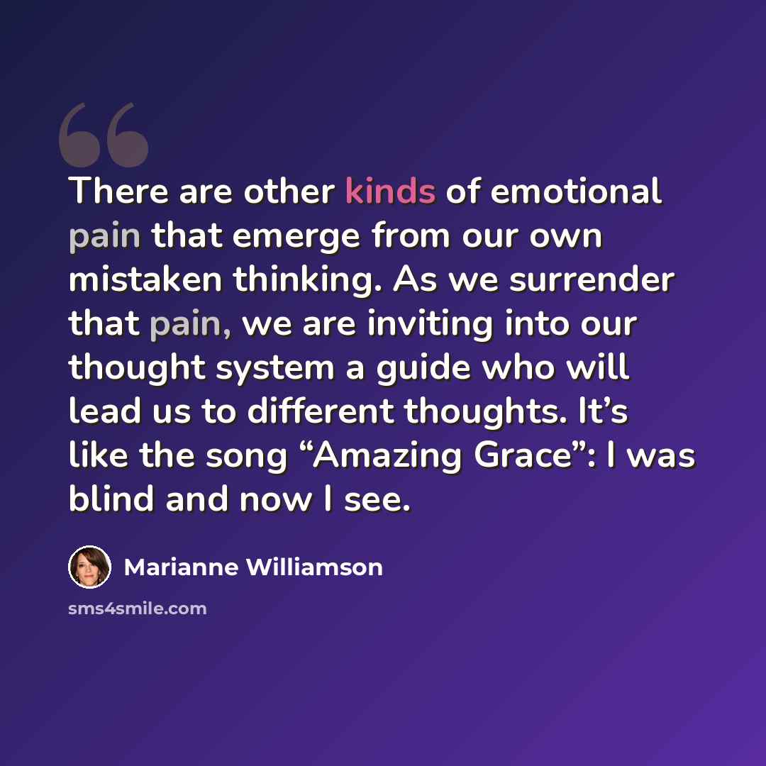 “There are other kinds of emotional pain that emerge from our own mistaken thinking. As we surrender that pain, we are inviting into our thought system a guide who will lead us to different thoughts. It’s like the song “Amazing Grace”: I was blind and now I see.” quote by Marianne Williamson