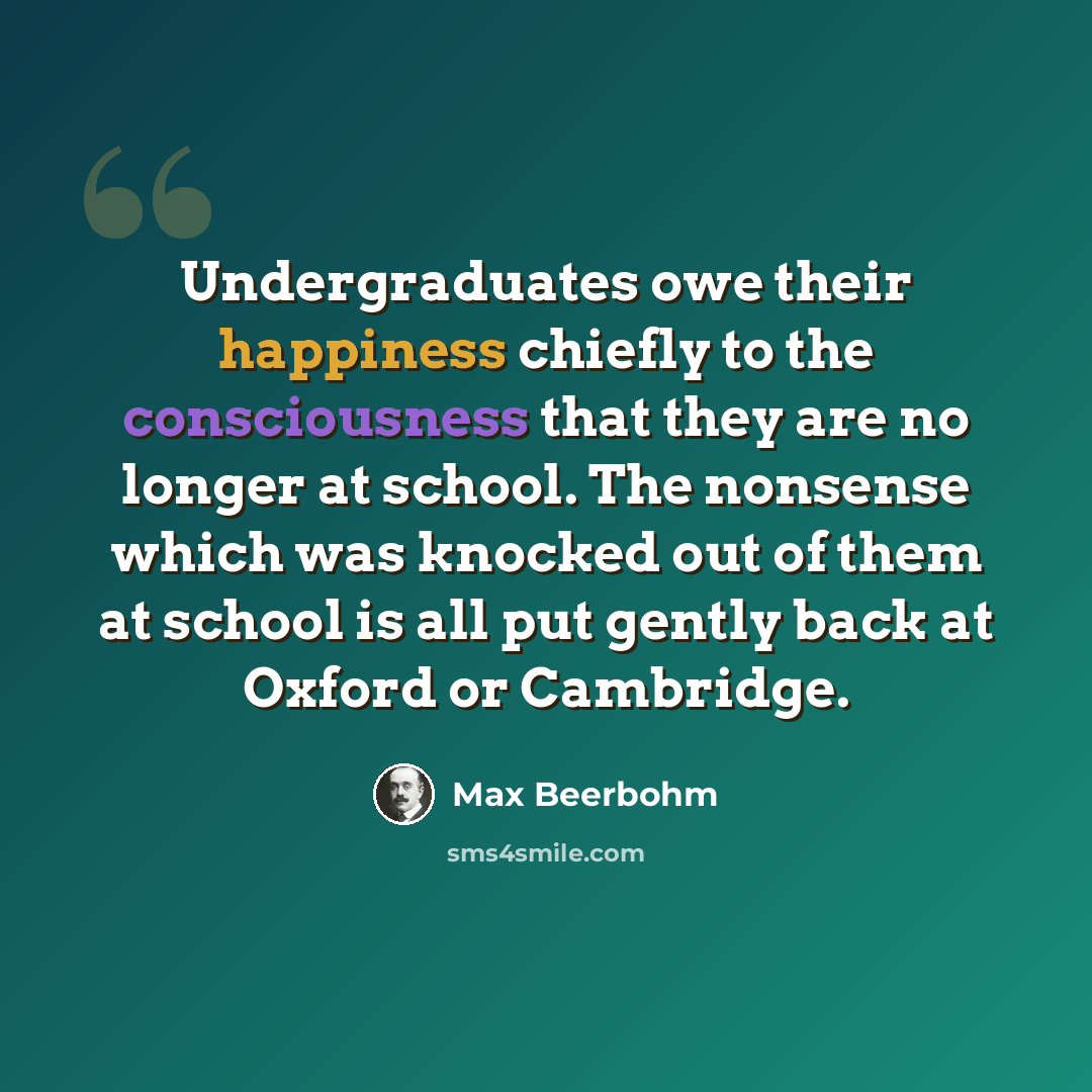 “Undergraduates owe their happiness chiefly to the consciousness that they are no longer at school. The nonsense which was knocked out of them at school is all put gently back at Oxford or Cambridge.” quote by Max Beerbohm