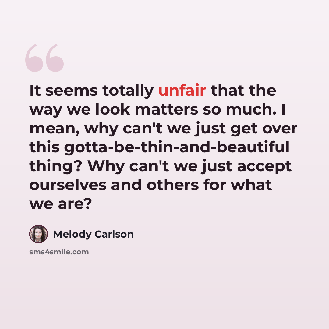 “It seems totally unfair that the way we look matters so much. I mean, why can't we just get over this gotta-be-thin-and-beautiful thing? Why can't we just accept ourselves and others for what we are?” quote by Melody Carlson