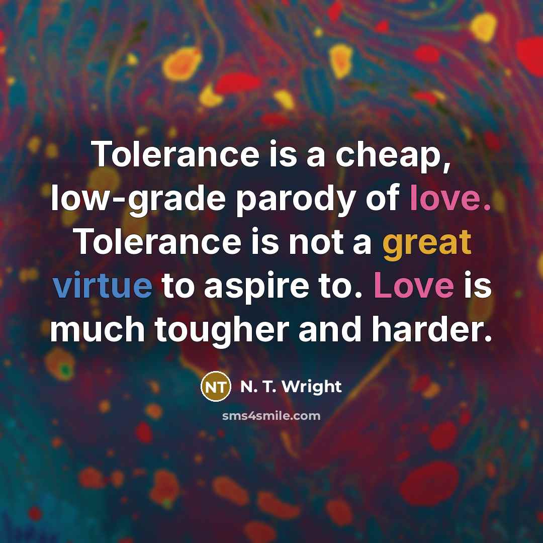 “Tolerance is a cheap, low-grade parody of love. Tolerance is not a great virtue to aspire to. Love is much tougher and harder.” quote by N. T. Wright
