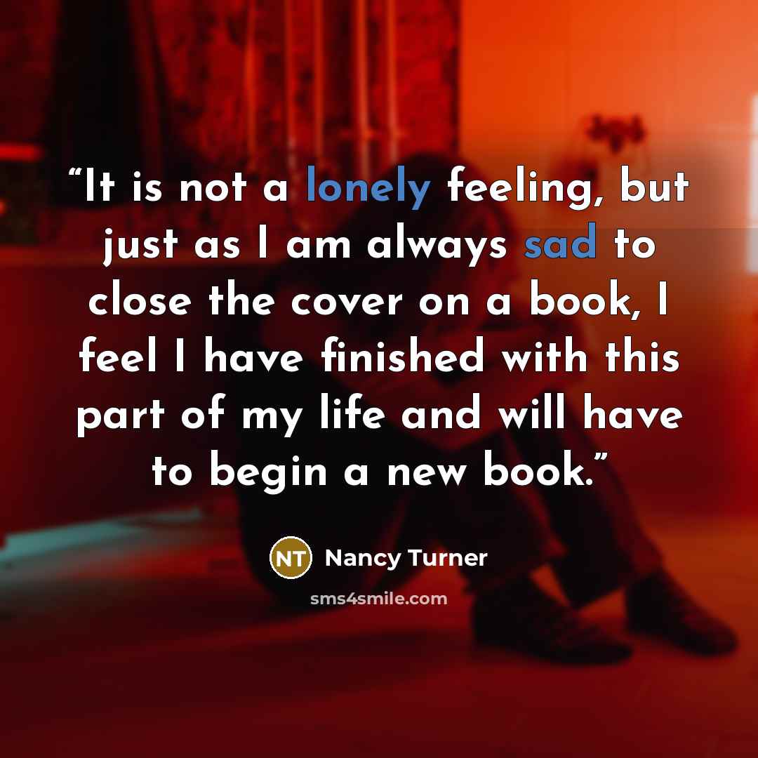 “It is not a lonely feeling, but just as I am always sad to close the cover on a book, I feel I have finished with this part of my life and will have to begin a new book.” quote by Nancy Turner