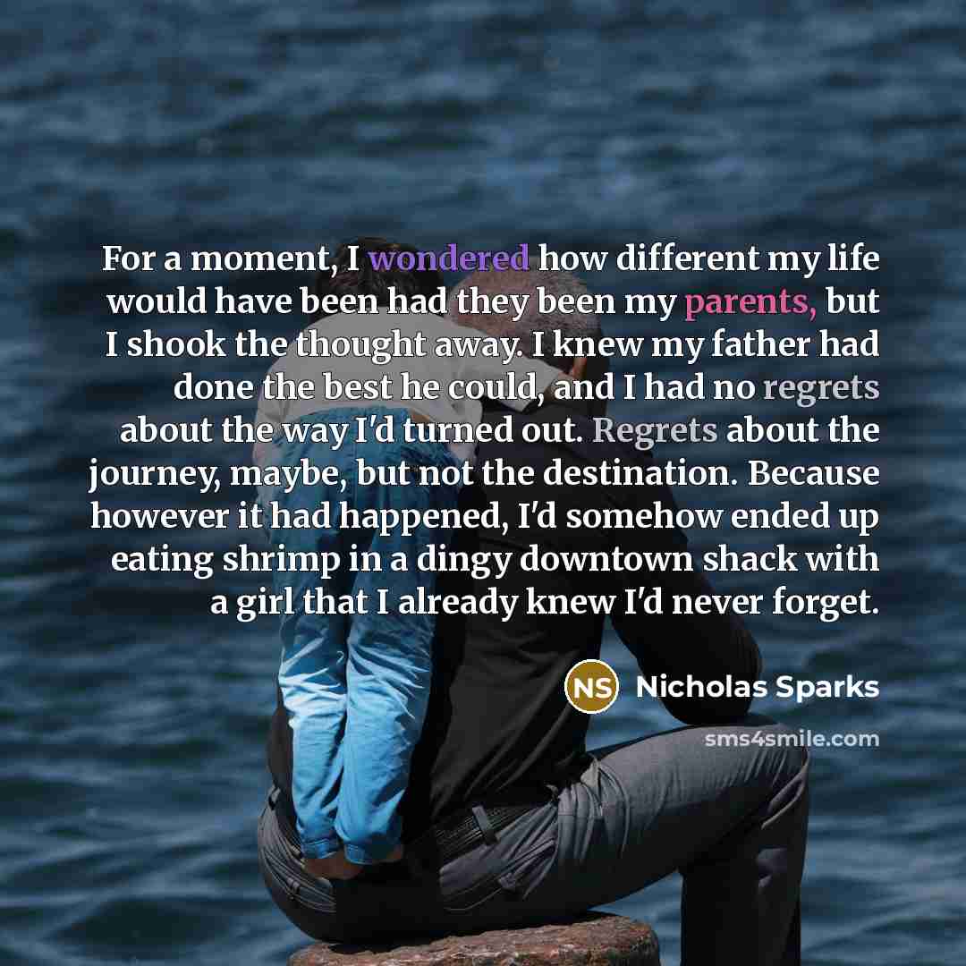 “For a moment, I wondered how different my life would have been had they been my parents, but I shook the thought away. I knew my father had done the best he could, and I had no regrets about the way I'd turned out. Regrets about the journey, maybe, but not the destination. Because however it had…” quote by Nicholas Sparks
