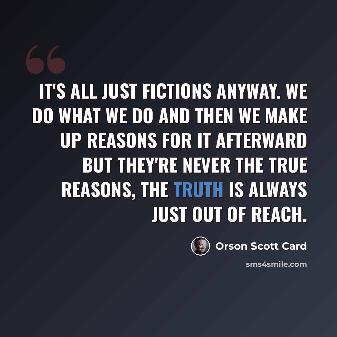 “It's all just fictions anyway. We do what we do and then we make up reasons for it afterward but they're never the true reasons, the truth is always just out of reach.” quote by Orson Scott Card